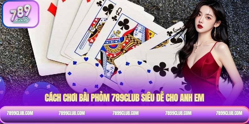 Cách chơi bài Phỏm 789Club siêu dễ cho anh em